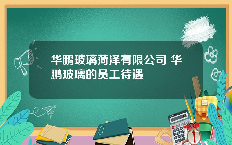 华鹏玻璃菏泽有限公司 华鹏玻璃的员工待遇